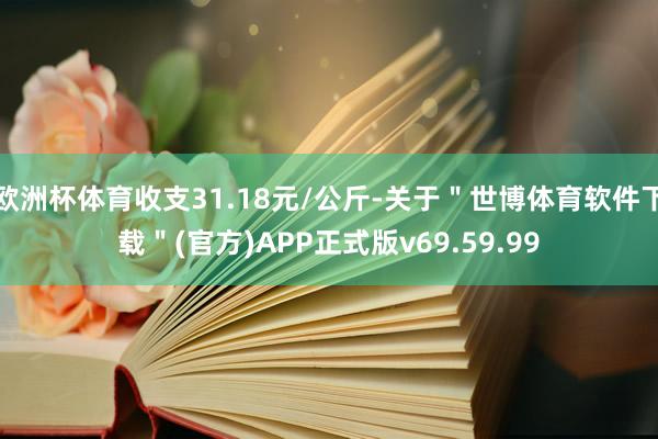 欧洲杯体育收支31.18元/公斤-关于"世博体育软件下载"(官方)APP正式版v69.59.99