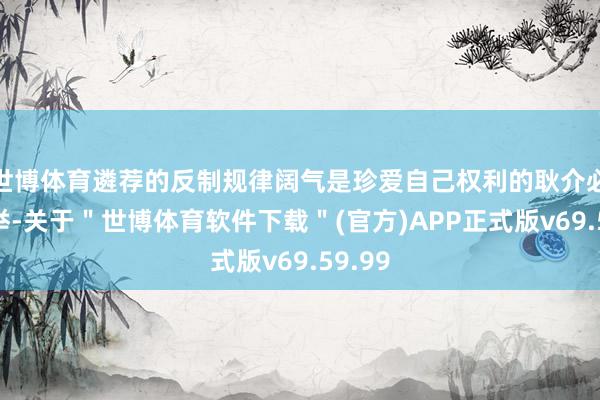 世博体育遴荐的反制规律阔气是珍爱自己权利的耿介必要之举-关于＂世博体育软件下载＂(官方)APP正式版v69.59.99
