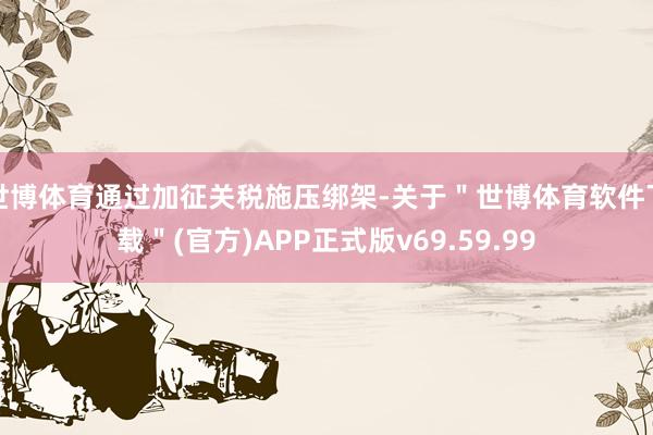 世博体育通过加征关税施压绑架-关于＂世博体育软件下载＂(官方)APP正式版v69.59.99