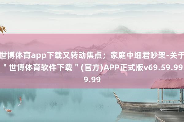 世博体育app下载又转动焦点；家庭中细君吵架-关于＂世博体育软件下载＂(官方)APP正式版v69.59.99