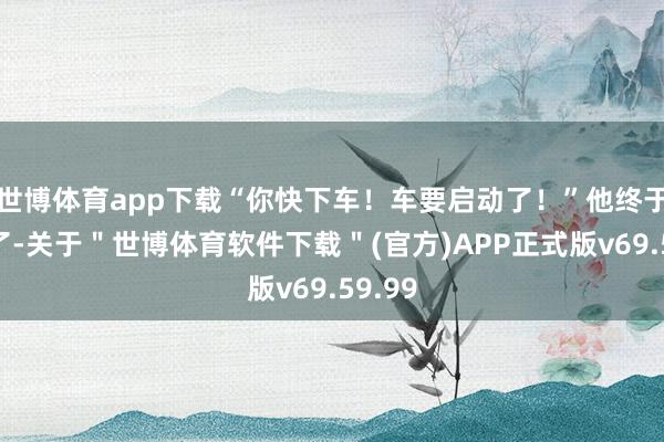 世博体育app下载“你快下车！车要启动了！”他终于下车了-关于＂世博体育软件下载＂(官方)APP正式版v69.59.99
