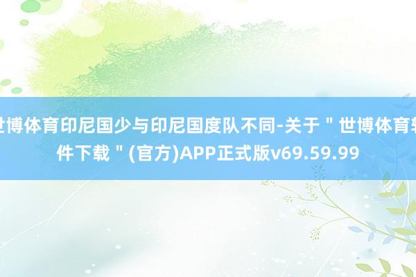 世博体育印尼国少与印尼国度队不同-关于＂世博体育软件下载＂(官方)APP正式版v69.59.99