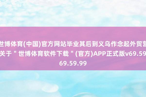 世博体育(中国)官方网站毕业其后到义乌作念起外贸营业-关于＂世博体育软件下载＂(官方)APP正式版v69.59.99