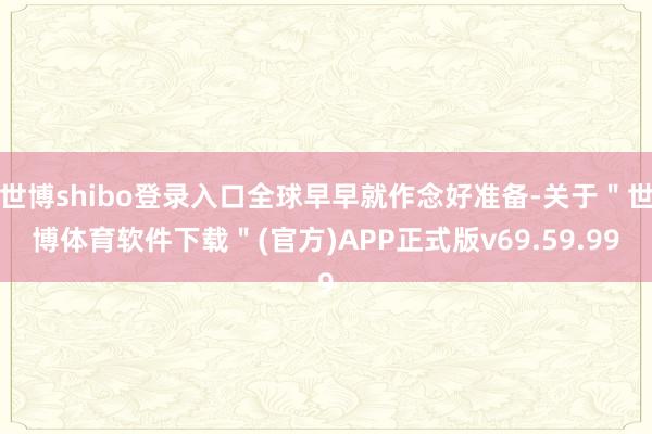 世博shibo登录入口全球早早就作念好准备-关于＂世博体育软件下载＂(官方)APP正式版v69.59.99
