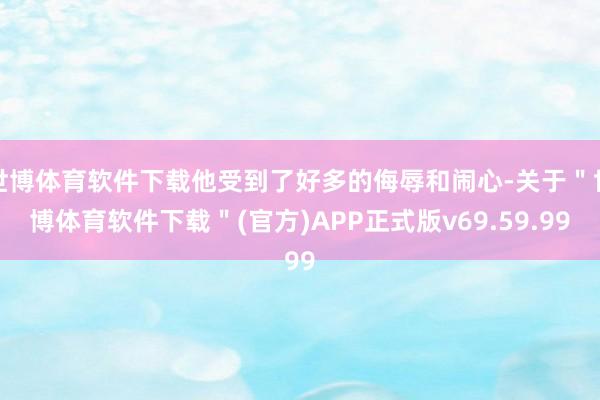 世博体育软件下载他受到了好多的侮辱和闹心-关于＂世博体育软件下载＂(官方)APP正式版v69.59.99
