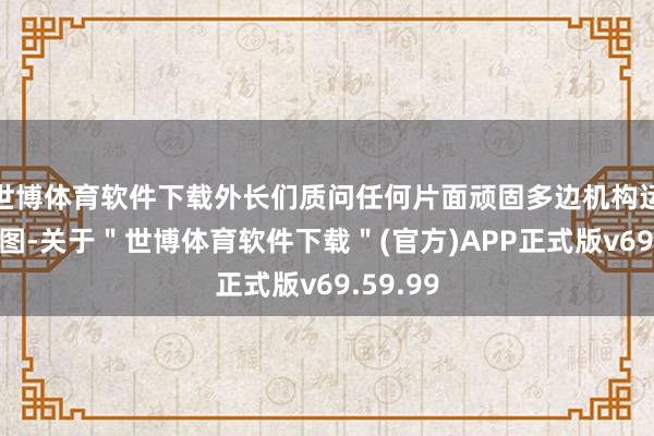 世博体育软件下载外长们质问任何片面顽固多边机构运行的企图-关于＂世博体育软件下载＂(官方)APP正式版v69.59.99