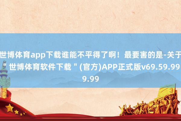 世博体育app下载谁能不平得了啊！最要害的是-关于＂世博体育软件下载＂(官方)APP正式版v69.59.99