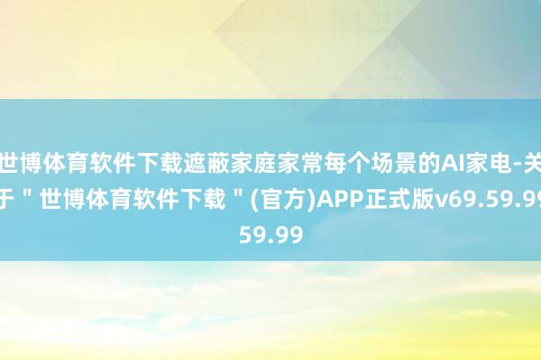 世博体育软件下载遮蔽家庭家常每个场景的AI家电-关于＂世博体育软件下载＂(官方)APP正式版v69.59.99