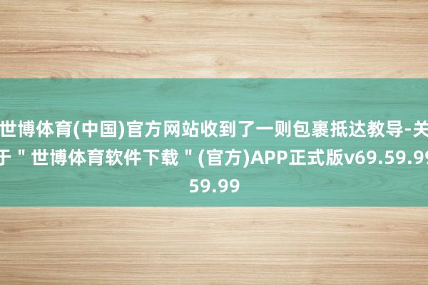 世博体育(中国)官方网站收到了一则包裹抵达教导-关于＂世博体育软件下载＂(官方)APP正式版v69.59.99