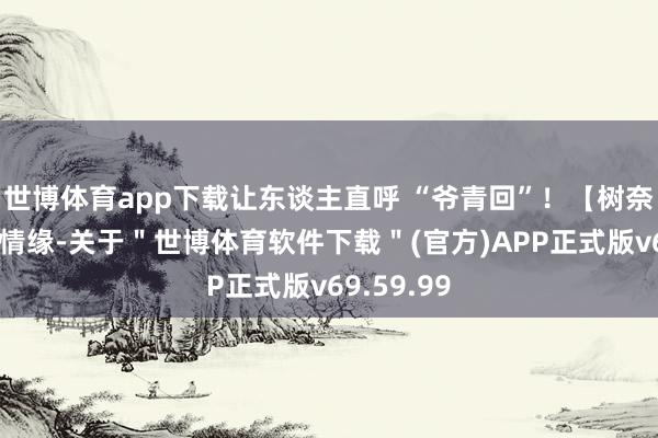 世博体育app下载让东谈主直呼 “爷青回”！【树奈奈在线找情缘-关于＂世博体育软件下载＂(官方)APP正式版v69.59.99