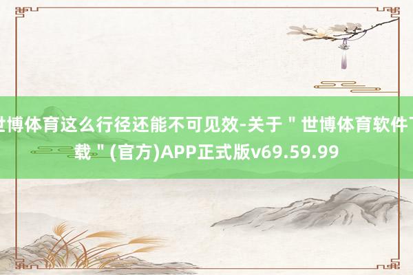 世博体育这么行径还能不可见效-关于＂世博体育软件下载＂(官方)APP正式版v69.59.99