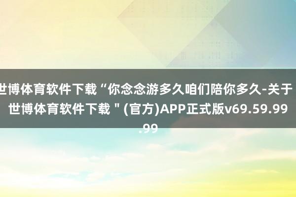 世博体育软件下载“你念念游多久咱们陪你多久-关于＂世博体育软件下载＂(官方)APP正式版v69.59.99