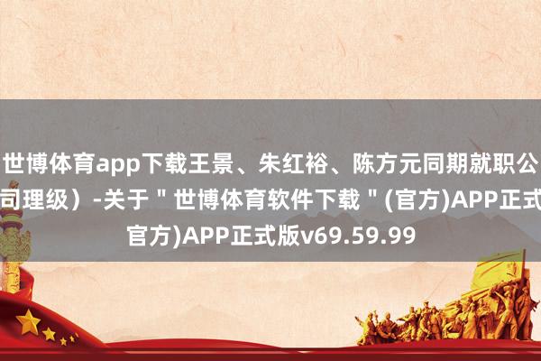 世博体育app下载王景、朱红裕、陈方元同期就职公司首席（副总司理级）-关于＂世博体育软件下载＂(官方)APP正式版v69.59.99