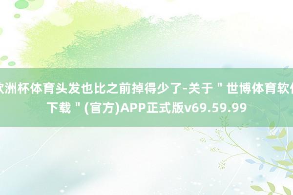 欧洲杯体育头发也比之前掉得少了-关于＂世博体育软件下载＂(官方)APP正式版v69.59.99