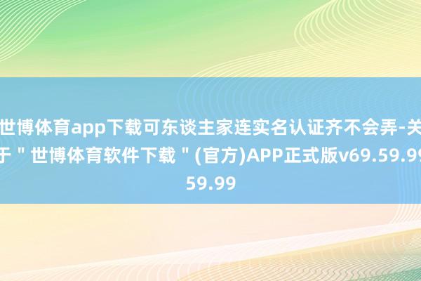 世博体育app下载可东谈主家连实名认证齐不会弄-关于＂世博体育软件下载＂(官方)APP正式版v69.59.99