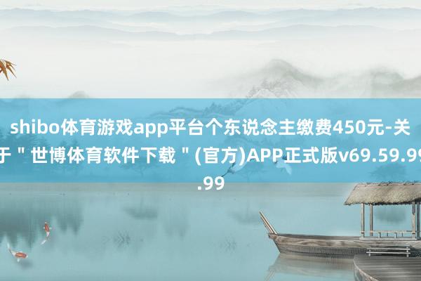 shibo体育游戏app平台个东说念主缴费450元-关于＂世博体育软件下载＂(官方)APP正式版v69.59.99