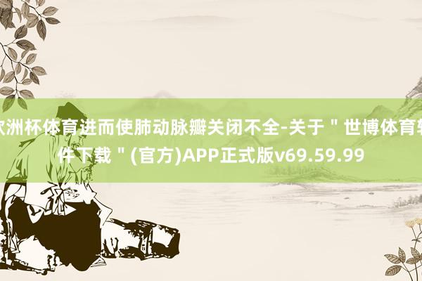 欧洲杯体育进而使肺动脉瓣关闭不全-关于＂世博体育软件下载＂(官方)APP正式版v69.59.99