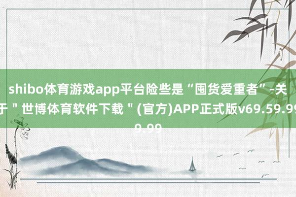 shibo体育游戏app平台险些是“囤货爱重者”-关于＂世博体育软件下载＂(官方)APP正式版v69.59.99