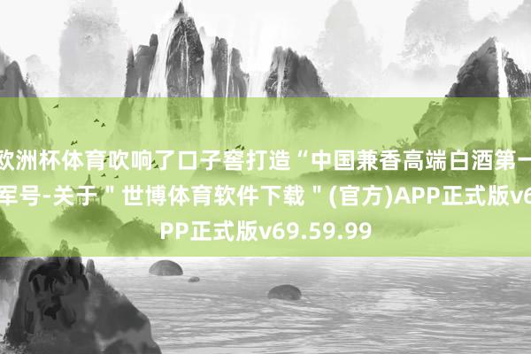 欧洲杯体育吹响了口子窖打造“中国兼香高端白酒第一品牌”的军号-关于＂世博体育软件下载＂(官方)APP正式版v69.59.99