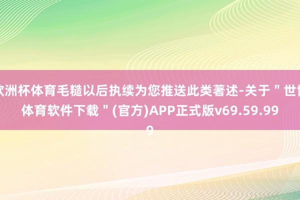 欧洲杯体育毛糙以后执续为您推送此类著述-关于＂世博体育软件下载＂(官方)APP正式版v69.59.99