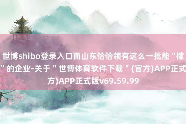 世博shibo登录入口而山东恰恰领有这么一批能“撑起一条产业链”的企业-关于＂世博体育软件下载＂(官方)APP正式版v69.59.99