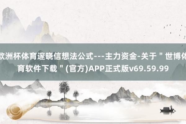 欧洲杯体育邃晓信想法公式---主力资金-关于＂世博体育软件下载＂(官方)APP正式版v69.59.99