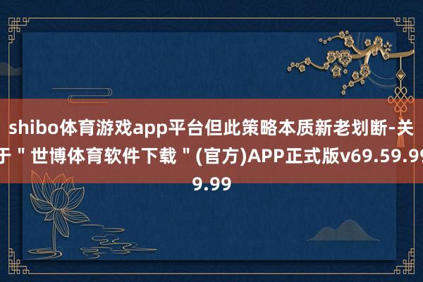 shibo体育游戏app平台但此策略本质新老划断-关于＂世博体育软件下载＂(官方)APP正式版v69.59.99