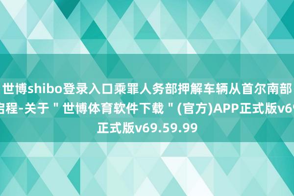 世博shibo登录入口乘罪人务部押解车辆从首尔南部拘留所启程-关于＂世博体育软件下载＂(官方)APP正式版v69.59.99