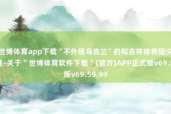 世博体育app下载“不外程乌克兰”的和吉祥排将短少正当性-关于＂世博体育软件下载＂(官方)APP正式版v69.59.99