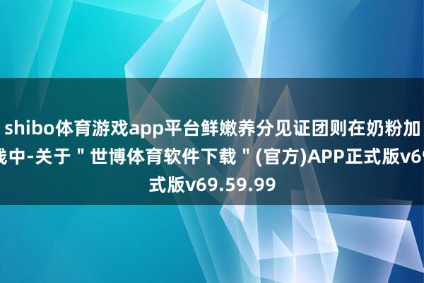 shibo体育游戏app平台鲜嫩养分见证团则在奶粉加工分娩线中-关于＂世博体育软件下载＂(官方)APP正式版v69.59.99