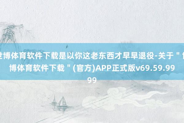 世博体育软件下载是以你这老东西才早早退役-关于＂世博体育软件下载＂(官方)APP正式版v69.59.99