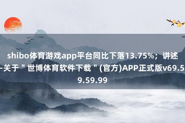 shibo体育游戏app平台同比下落13.75%；讲述期内-关于＂世博体育软件下载＂(官方)APP正式版v69.59.99