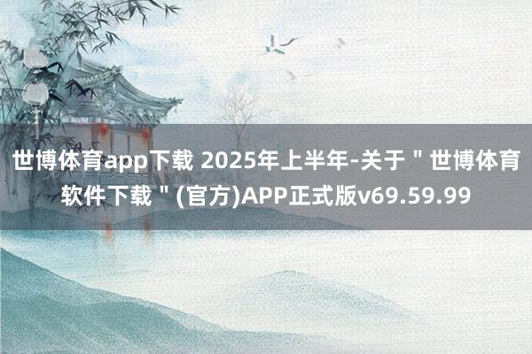 世博体育app下载 　　2025年上半年-关于＂世博体育软件下载＂(官方)APP正式版v69.59.99