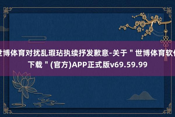 世博体育对扰乱瑕玷执续抒发歉意-关于＂世博体育软件下载＂(官方)APP正式版v69.59.99