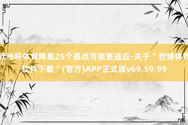 欧洲杯体育降息25个基点可能更适应-关于＂世博体育软件下载＂(官方)APP正式版v69.59.99