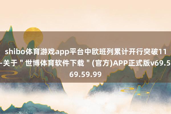 shibo体育游戏app平台中欧班列累计开行突破11万列-关于＂世博体育软件下载＂(官方)APP正式版v69.59.99