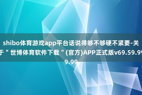 shibo体育游戏app平台话说得够不够硬不紧要-关于＂世博体育软件下载＂(官方)APP正式版v69.59.99