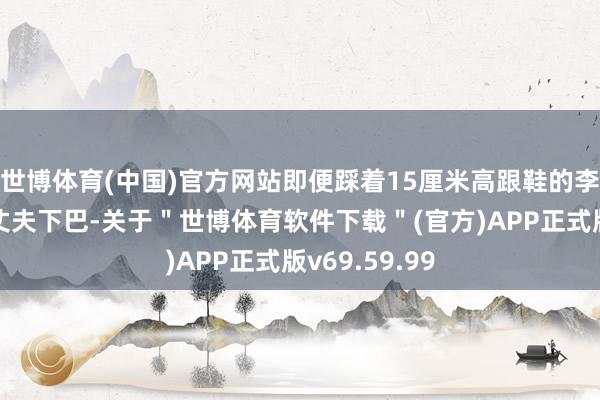 世博体育(中国)官方网站即便踩着15厘米高跟鞋的李小萌仍只及丈夫下巴-关于＂世博体育软件下载＂(官方)APP正式版v69.59.99