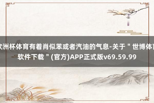 欧洲杯体育有着肖似苯或者汽油的气息-关于＂世博体育软件下载＂(官方)APP正式版v69.59.99