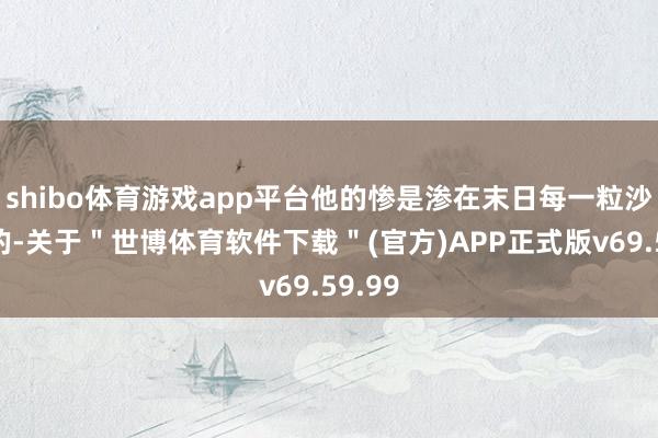 shibo体育游戏app平台他的惨是渗在末日每一粒沙尘里的-关于"世博体育软件下载"(官方)APP正式版v69.59.99