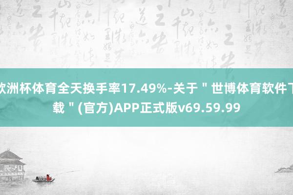 欧洲杯体育全天换手率17.49%-关于"世博体育软件下载"(官方)APP正式版v69.59.99