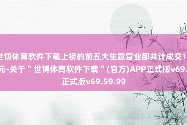 世博体育软件下载上榜的前五大生意营业部共计成交10.71亿元-关于"世博体育软件下载"(官方)APP正式版v69.59.99