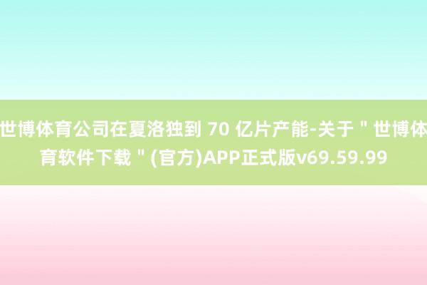 世博体育公司在夏洛独到 70 亿片产能-关于＂世博体育软件下载＂(官方)APP正式版v69.59.99