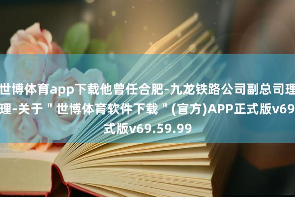 世博体育app下载他曾任合肥-九龙铁路公司副总司理、总司理-关于＂世博体育软件下载＂(官方)APP正式版v69.59.99