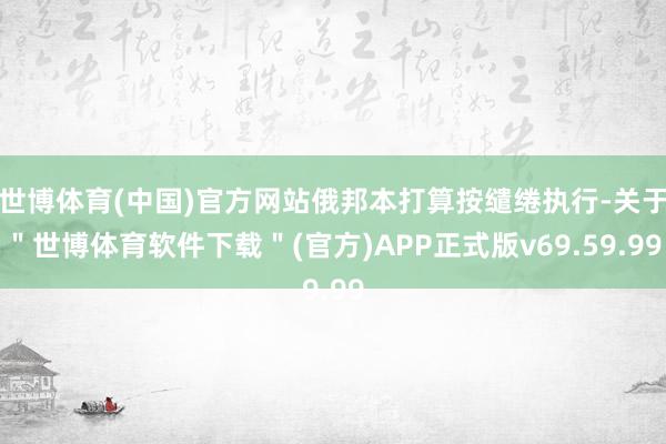 世博体育(中国)官方网站俄邦本打算按缱绻执行-关于＂世博体育软件下载＂(官方)APP正式版v69.59.99