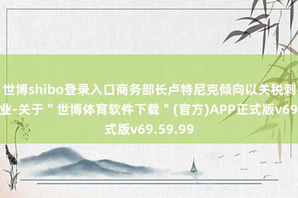 世博shibo登录入口商务部长卢特尼克倾向以关税刺激制造业-关于＂世博体育软件下载＂(官方)APP正式版v69.59.99