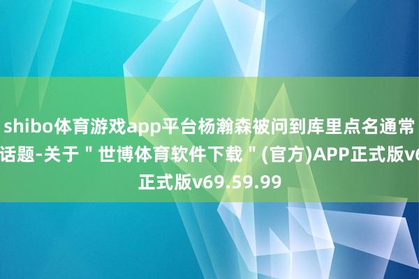 shibo体育游戏app平台杨瀚森被问到库里点名通常打我方的话题-关于＂世博体育软件下载＂(官方)APP正式版v69.59.99