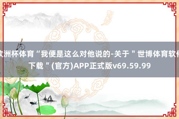 欧洲杯体育“我便是这么对他说的-关于"世博体育软件下载"(官方)APP正式版v69.59.99