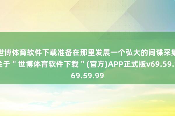 世博体育软件下载准备在那里发展一个弘大的间谍采集-关于"世博体育软件下载"(官方)APP正式版v69.59.99