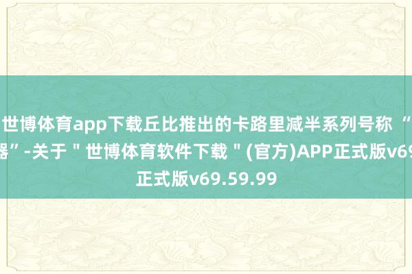世博体育app下载丘比推出的卡路里减半系列号称 “控卡神器”-关于"世博体育软件下载"(官方)APP正式版v69.59.99